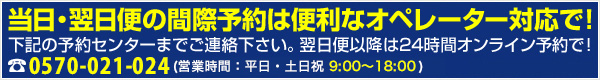 当日・翌日便の間際予約は便利なオペレーター対応で!下記の予約センターまでご連絡ください。翌日便以降は24時間オンライン予約で!TEL:0570-021-024